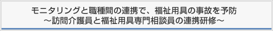 モニタリングと職種間の連携で、福祉用具の事故を予防〜訪問介護員と福祉用具専門相談員の連携研修〜